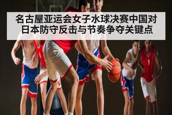 名古屋亚运会女子水球决赛中国对日本防守反击与节奏争夺关键点